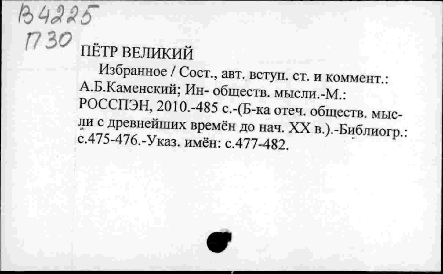 ﻿МЖ
Г - >У ПЁТР ВЕЛИКИЙ
Избранное / Сост., авт. вступ. ст. и коммент.: А.Б.Каменский; Ин- обществ, мысли.-М.: РОССПЭН, 2010.-485 с.-(Б-ка отеч. обществ, мысли с древнейших времён до нач. XX в.).-Библиогр,-с.475-476.-Указ, имён: с.477-482.